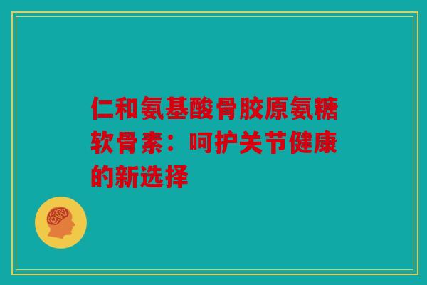 仁和氨基酸骨胶原氨糖软骨素:呵护关节健康的新选择 仁和氨基酸骨胶原氨糖软骨素:呵护关节健康的新选择