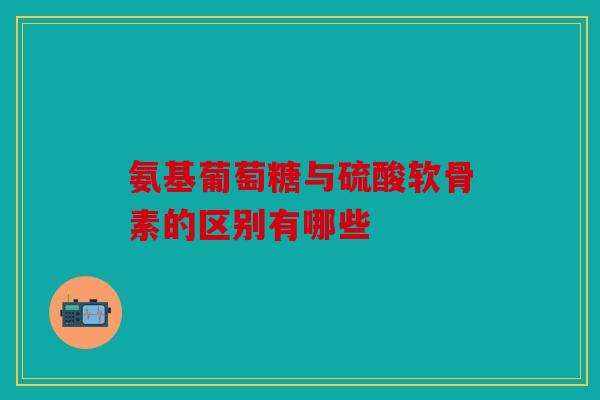 氨基葡萄糖与硫酸软骨素的区别有哪些 氨基葡萄糖与硫酸软骨素的区别有哪些