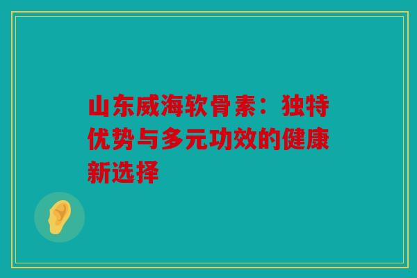 山东威海软骨素:独特优势与多元功效的健康新选择 山东威海软骨素:独特优势与多元功效的健康新选择