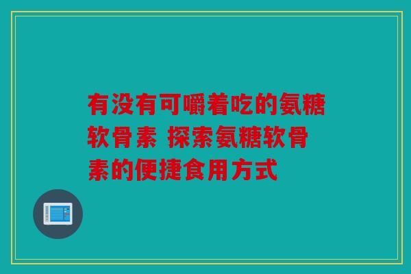 有没有可嚼着吃的氨糖软骨素 探索氨糖软骨素的便捷食用方式 有没有可嚼着吃的氨糖软骨素 探索氨糖软骨素的便捷食用方式