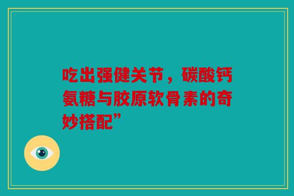 吃出强健关节,碳酸钙氨糖与胶原软骨素的奇妙搭配” 吃出强健关节,碳酸钙氨糖与胶原软骨素的奇妙搭配”