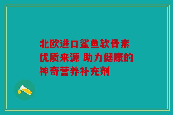 北欧进口鲨鱼软骨素 优质来源 助力健康的神奇营养补充剂 北欧进口鲨鱼软骨素 优质来源 助力健康的神奇营养补充剂
