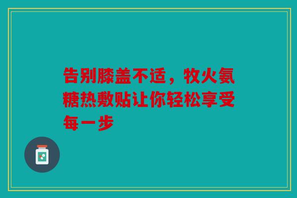 告别膝盖不适,牧火氨糖热敷贴让你轻松享受每一步 告别膝盖不适,牧火氨糖热敷贴让你轻松享受每一步