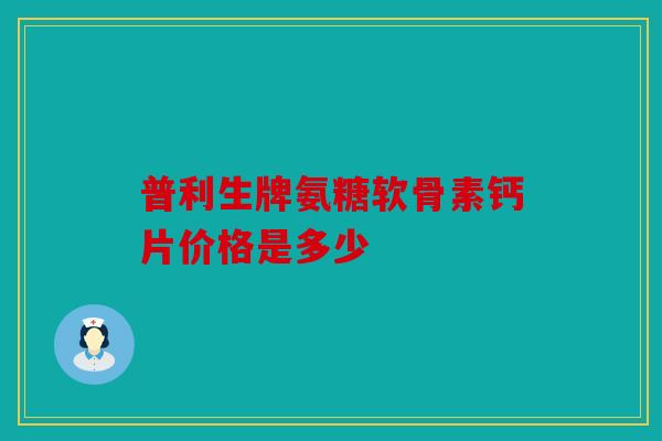 普利生牌氨糖软骨素钙片价格是多少 普利生牌氨糖软骨素钙片价格是多少