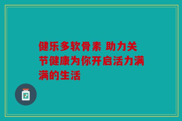 健乐多软骨素 助力关节健康为你开启活力满满的生活 健乐多软骨素 助力关节健康为你开启活力满满的生活