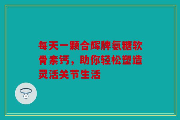每天一颗合辉牌氨糖软骨素钙，助你轻松塑造灵活关节生活