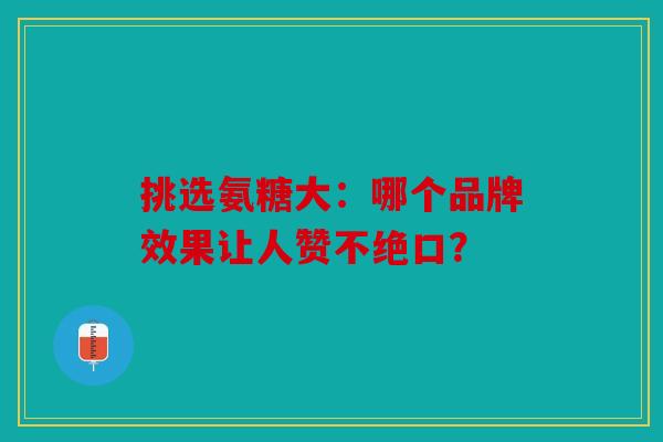 挑选氨糖大:哪个品牌效果让人赞不绝口? 挑选氨糖大:哪个品牌效果让人赞不绝口?