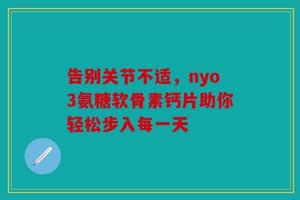 告别关节不适,nyo3氨糖软骨素钙片助你轻松步入每一天 告别关节不适,nyo3氨糖软骨素钙片助你轻松步入每一天