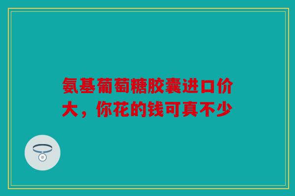 氨基葡萄糖胶囊进口价大,你花的钱可真不少 氨基葡萄糖胶囊进口价大,你花的钱可真不少