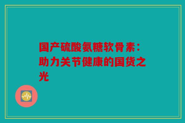 国产硫酸氨糖软骨素：助力关节健康的国货之光
