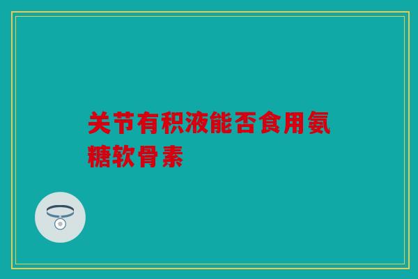 关节有积液能否食用氨糖软骨素 关节有积液能否食用氨糖软骨素