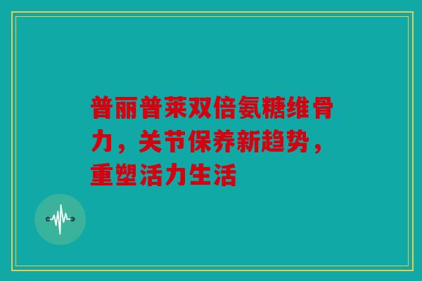 普丽普莱双倍氨糖维骨力，关节保养新趋势，重塑活力生活
