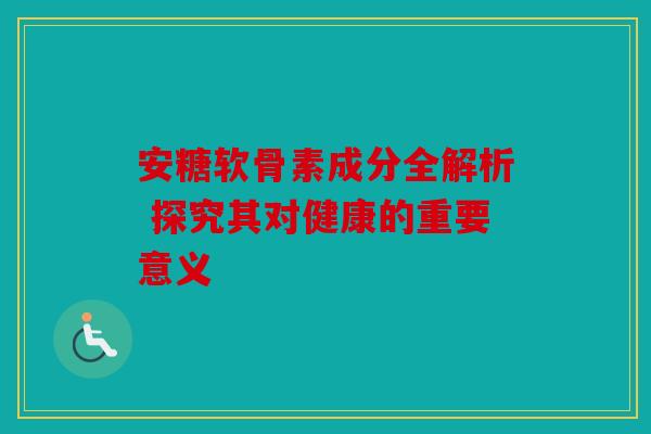 安糖软骨素成分全解析 探究其对健康的重要意义
