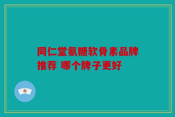 同仁堂氨糖软骨素品牌推荐 哪个牌子更好 同仁堂氨糖软骨素品牌推荐 哪个牌子更好