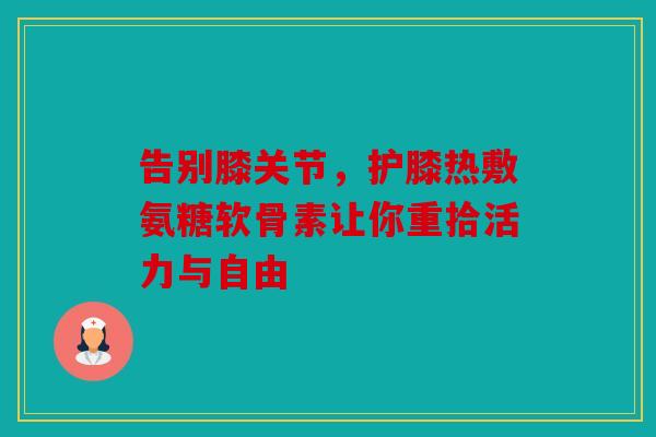 告别膝关节，护膝热敷氨糖软骨素让你重拾活力与自由