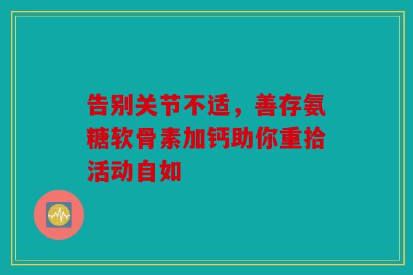 告别关节不适,善存氨糖软骨素加钙助你重拾活动自如 告别关节不适,善存氨糖软骨素加钙助你重拾活动自如