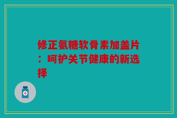 修正氨糖软骨素加盖片：呵护关节健康的新选择