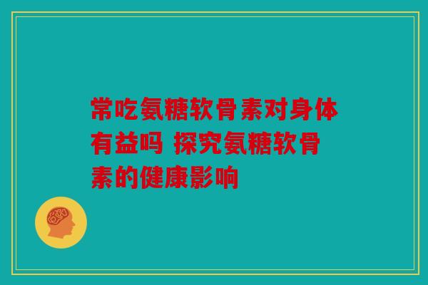 常吃氨糖软骨素对身体有益吗 探究氨糖软骨素的健康影响