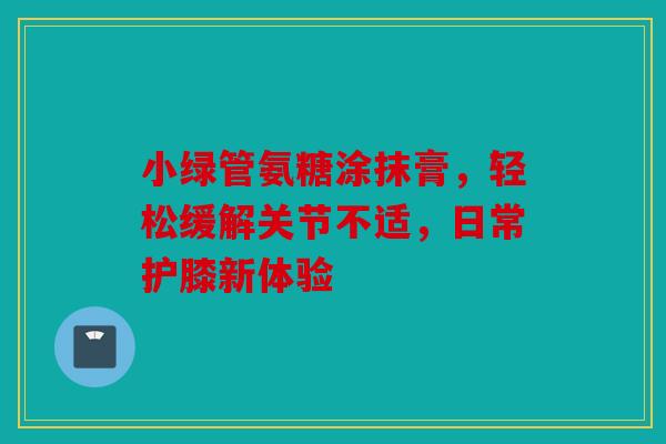 小绿管氨糖涂抹膏，轻松缓解关节不适，日常护膝新体验