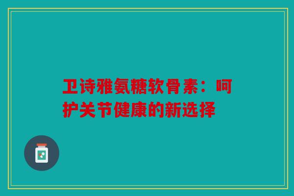 卫诗雅氨糖软骨素:呵护关节健康的新选择 卫诗雅氨糖软骨素:呵护关节健康的新选择