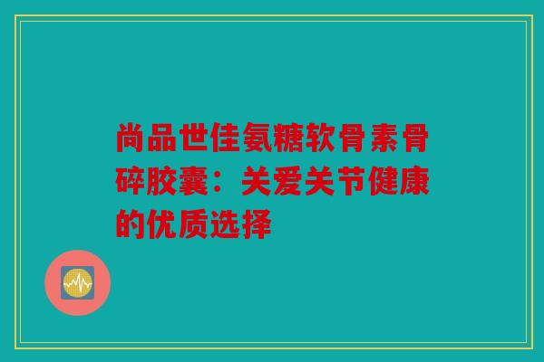 尚品世佳氨糖软骨素骨碎胶囊：关爱关节健康的优质选择