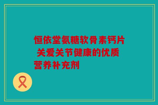 恒依堂氨糖软骨素钙片 关爱关节健康的优质营养补充剂 恒依堂氨糖软骨素钙片 关爱关节健康的优质营养补充剂