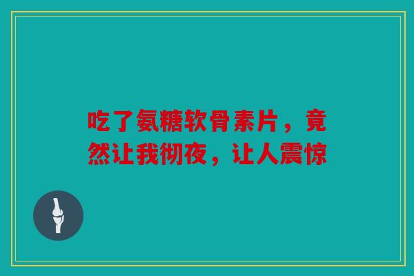 吃了氨糖软骨素片,竟然让我彻夜,让人震惊 吃了氨糖软骨素片,竟然让我彻夜,让人震惊