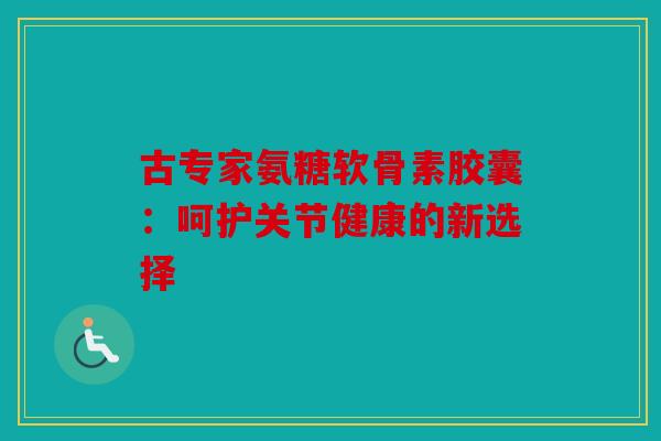 古专家氨糖软骨素胶囊:呵护关节健康的新选择 古专家氨糖软骨素胶囊:呵护关节健康的新选择