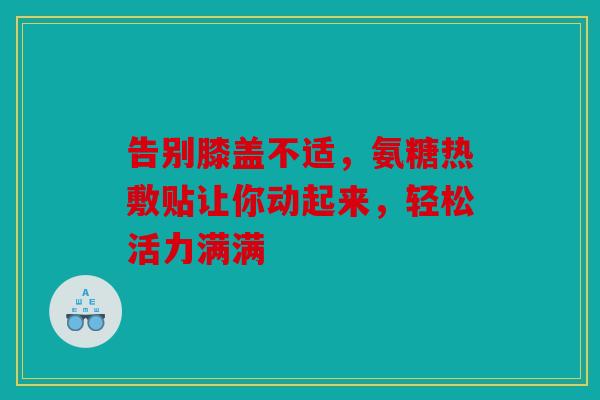 告别膝盖不适，氨糖热敷贴让你动起来，轻松活力满满
