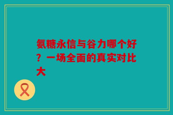 氨糖永信与谷力哪个好？一场全面的真实对比大