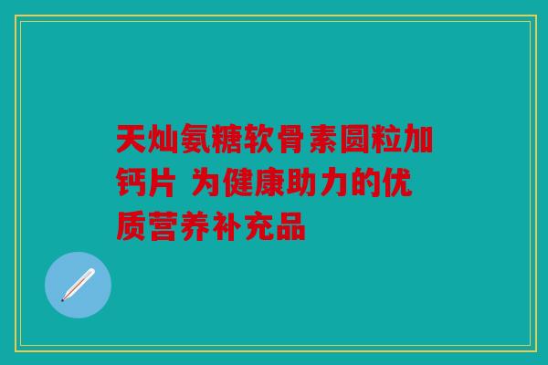天灿氨糖软骨素圆粒加钙片 为健康助力的优质营养补充品 天灿氨糖软骨素圆粒加钙片 为健康助力的优质营养补充品