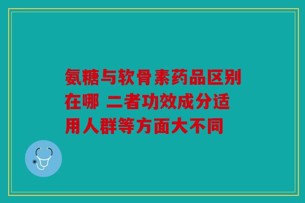 氨糖与软骨素药品区别在哪 二者功效成分适用人群等方面大不同