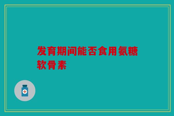发育期间能否食用氨糖软骨素 发育期间能否食用氨糖软骨素