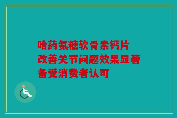 哈药氨糖软骨素钙片 改善关节问题效果显著备受消费者认可 哈药氨糖软骨素钙片 改善关节问题效果显著备受消费者认可