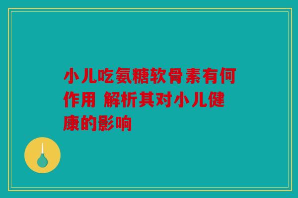 小儿吃氨糖软骨素有何作用 解析其对小儿健康的影响 小儿吃氨糖软骨素有何作用 解析其对小儿健康的影响