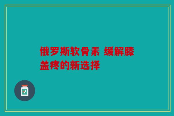 俄罗斯软骨素 缓解膝盖疼的新选择 俄罗斯软骨素 缓解膝盖疼的新选择