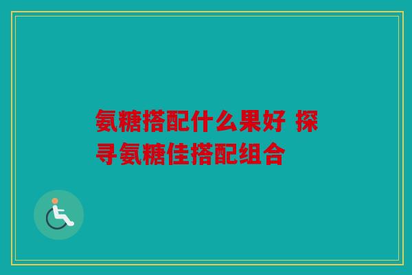 氨糖搭配什么果好 探寻氨糖佳搭配组合