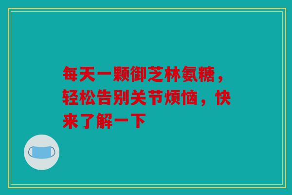 每天一颗御芝林氨糖，轻松告别关节烦恼，快来了解一下