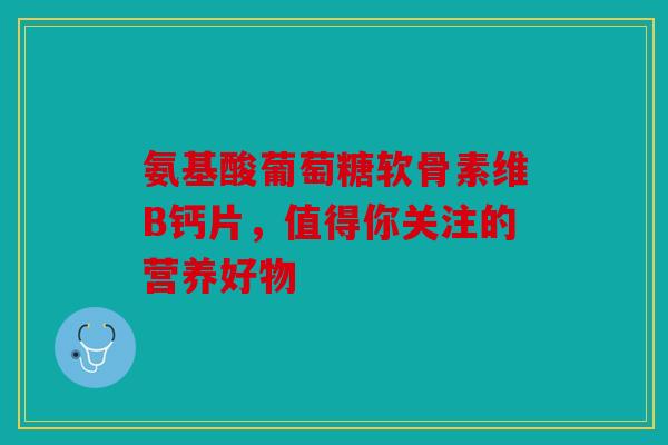 氨基酸葡萄糖软骨素维B钙片,值得你关注的营养好物 氨基酸葡萄糖软骨素维B钙片,值得你关注的营养好物