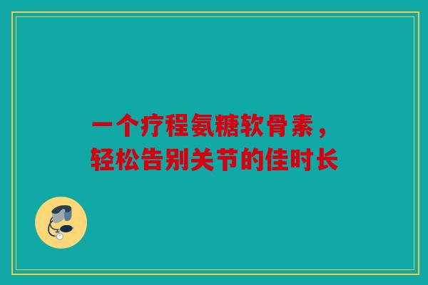 一个疗程氨糖软骨素,轻松告别关节的佳时长 一个疗程氨糖软骨素,轻松告别关节的佳时长