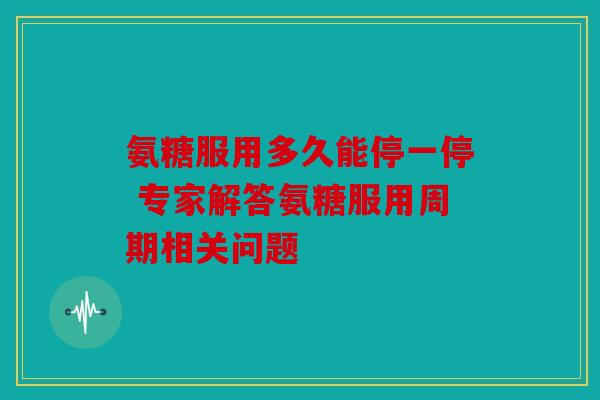 氨糖服用多久能停一停 专家解答氨糖服用周期相关问题
