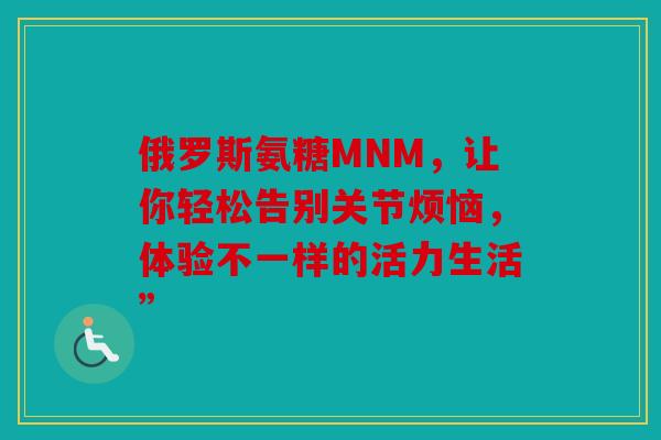 俄罗斯氨糖MNM，让你轻松告别关节烦恼，体验不一样的活力生活”