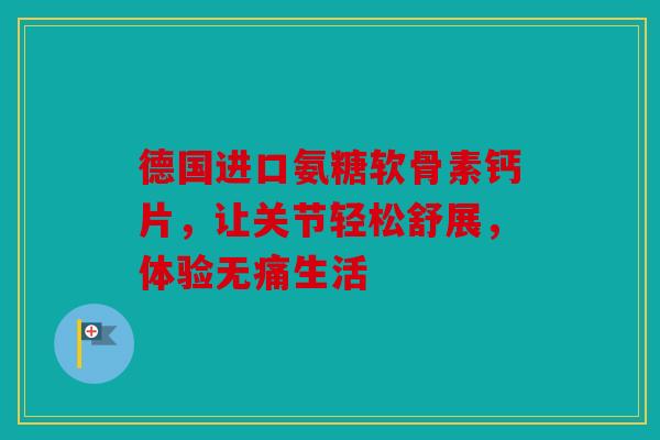 德国进口氨糖软骨素钙片，让关节轻松舒展，体验无痛生活