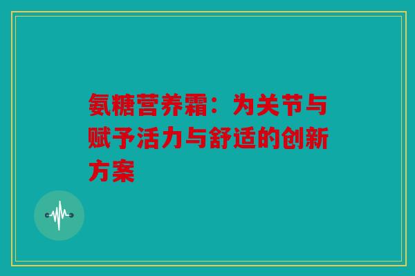 氨糖营养霜：为关节与赋予活力与舒适的创新方案