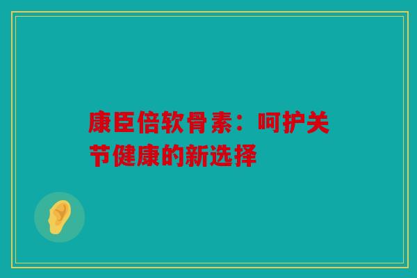 康臣倍软骨素:呵护关节健康的新选择 康臣倍软骨素:呵护关节健康的新选择