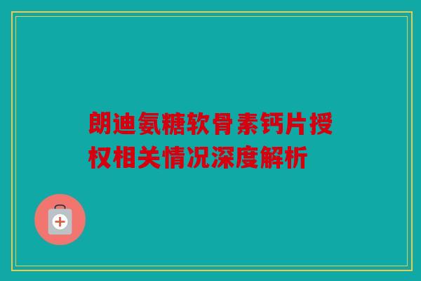 朗迪氨糖软骨素钙片授权相关情况深度解析