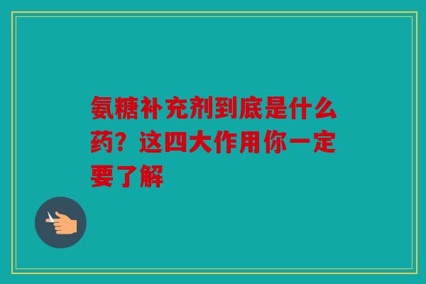 氨糖补充剂到底是什么药？这四大作用你一定要了解