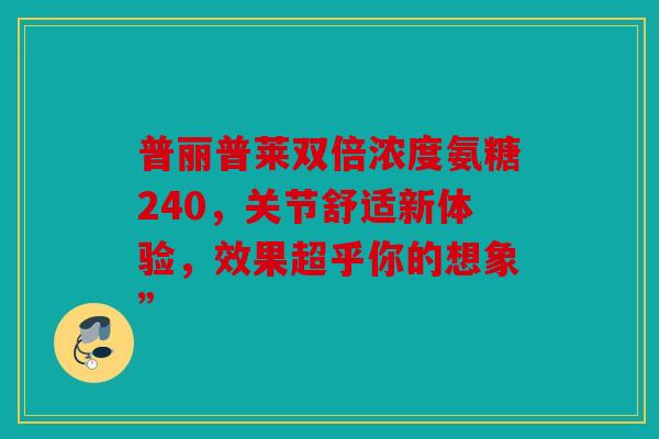 普丽普莱双倍浓度氨糖240，关节舒适新体验，效果超乎你的想象”