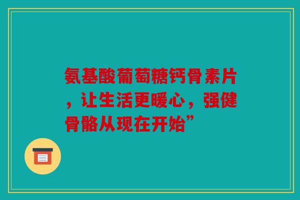 氨基酸葡萄糖钙骨素片，让生活更暖心，强健骨骼从现在开始”