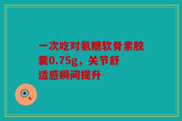 一次吃对氨糖软骨素胶囊0.75g，关节舒适感瞬间提升